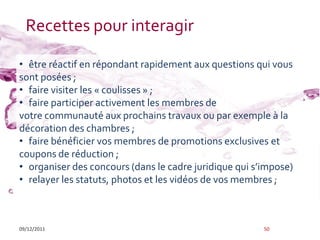 Recettes pour interagir

• être réactif en répondant rapidement aux questions qui vous
sont posées ;
• faire visiter les « coulisses » ;
• faire participer activement les membres de
votre communauté aux prochains travaux ou par exemple à la
décoration des chambres ;
• faire bénéficier vos membres de promotions exclusives et
coupons de réduction ;
• organiser des concours (dans le cadre juridique qui s’impose)
• relayer les statuts, photos et les vidéos de vos membres ;



09/12/2011                                              50
 