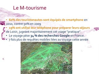 Le M-tourisme

• 60% des touristonautes sont équipés de smartphone en
2010, contre 50% en 2009
• 19% ont utilisé leur téléphone pour préparer leurs séjours
de Loisir, jugeant majoritairement cet usage "pratique".
• Le voyage pèse 34 % des recherches Google en France.
• 7 fois plus de requêtes mobiles liées au voyage cette année
 