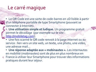 Le carré magique
• Le QR Code est une sorte de code-barres en 2D lisible à partir
d’un téléphone portable de type Smartphone (pouvant se
connecter à Internet).
• Une utilisation simple et ludique. Un programme gratuit
permet le décodage (par exemple sur le site :
http://mobiletag.com).
• Une fois scanné le QR code renvoit à la page internet ou au
service : lien vers un site web, un texte, une photo, une vidéo,
une adresse mail…
• Une réponse adaptée aux « mobinautes ». Les internautes
en mobilité (mobinautes) sont de plus en plus nombreux en
France à utiliser leur Smartphone pour trouver des informations
pratiques durant leur séjour.
 