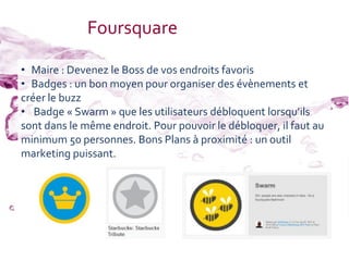 Foursquare

• Maire : Devenez le Boss de vos endroits favoris
• Badges : un bon moyen pour organiser des évènements et
créer le buzz
• Badge « Swarm » que les utilisateurs débloquent lorsqu’ils
sont dans le même endroit. Pour pouvoir le débloquer, il faut au
minimum 50 personnes. Bons Plans à proximité : un outil
marketing puissant.
 