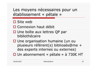 06/06/2007 Bibliosés@me 10
Les moyens nécessaires pour un
établissement « pétale »
Site web
Connexion haut débit
Une boîte aux lettres QP par
bibliothécaire
Une organisation humaine (un ou
plusieurs référent(s) bibliosés@me +
des experts internes ou externes)
Un abonnement « pétale » à 730€ HT
 