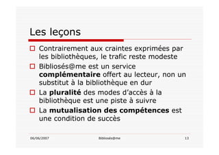 06/06/2007 Bibliosés@me 13
Les leçons
Contrairement aux craintes exprimées par
les bibliothèques, le trafic reste modeste
Bibliosés@me est un service
complémentaire offert au lecteur, non un
substitut à la bibliothèque en dur
La pluralité des modes d’accès à la
bibliothèque est une piste à suivre
La mutualisation des compétences est
une condition de succès
 