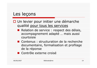 06/06/2007 Bibliosés@me 14
Les leçons
Un levier pour initier une démarche
qualité pour tous les services
Relation de service : respect des délais,
accompagnement adapté … mais aussi
courtoisie
Contenus : structuration de la recherche
documentaire, formalisation et profilage
de la réponse
Contrôle externe croisé
 