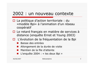 06/06/2007 Bibliosés@me 3
2002 : un nouveau contexte
La politique d’action territoriale : du
«modèle Bpi» à l’animation d’un réseau
coopératif
Le retard français en matière de services à
distance (enquête Ernst et Young 2003)
L’évolution de la fréquentation de la Bpi
Baisse des entrées
Allongement de la durée de visite
Maintien de la file d’attente
L’enquête 2004 : « les deux Bpi »
 