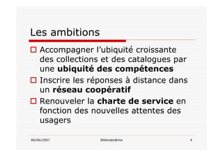 06/06/2007 Bibliosés@me 4
Les ambitions
Accompagner l’ubiquité croissante
des collections et des catalogues par
une ubiquité des compétences
Inscrire les réponses à distance dans
un réseau coopératif
Renouveler la charte de service en
fonction des nouvelles attentes des
usagers
 