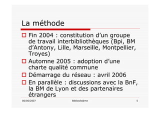 06/06/2007 Bibliosés@me 5
La méthode
Fin 2004 : constitution d’un groupe
de travail interbibliothèques (Bpi, BM
d’Antony, Lille, Marseille, Montpellier,
Troyes)
Automne 2005 : adoption d’une
charte qualité commune
Démarrage du réseau : avril 2006
En parallèle : discussions avec la BnF,
la BM de Lyon et des partenaires
étrangers
 