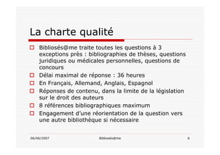 06/06/2007 Bibliosés@me 6
La charte qualité
Bibliosés@me traite toutes les questions à 3
exceptions près : bibliographies de thèses, questions
juridiques ou médicales personnelles, questions de
concours
Délai maximal de réponse : 36 heures
En Français, Allemand, Anglais, Espagnol
Réponses de contenu, dans la limite de la législation
sur le droit des auteurs
8 références bibliographiques maximum
Engagement d’une réorientation de la question vers
une autre bibliothèque si nécessaire
 