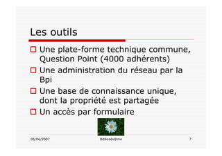 06/06/2007 Bibliosés@me 7
Les outils
Une plate-forme technique commune,
Question Point (4000 adhérents)
Une administration du réseau par la
Bpi
Une base de connaissance unique,
dont la propriété est partagée
Un accès par formulaire
 
