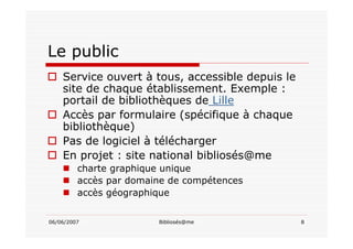 06/06/2007 Bibliosés@me 8
Le public
Service ouvert à tous, accessible depuis le
site de chaque établissement. Exemple :
portail de bibliothèques de Lille
Accès par formulaire (spécifique à chaque
bibliothèque)
Pas de logiciel à télécharger
En projet : site national bibliosés@me
charte graphique unique
accès par domaine de compétences
accès géographique
 