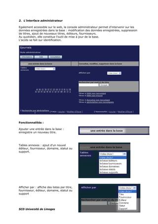 2. L’interface administrateur
Egalement accessible sur le web, la console administrateur permet d’intervenir sur les
données enregistrées dans la base : modification des données enregistrées, suppression
de titres, ajout de nouveaux titres, éditeurs, fournisseurs.
Au quotidien, elle constitue l’outil de mise à jour de la base.
L’accès se fait sur identification.
Fonctionnalités :
Ajouter une entrée dans la base :
enregistre un nouveau titre.
Tables annexes : ajout d’un nouvel
éditeur, fournisseur, domaine, statut ou
support.
Afficher par : affiche des listes par titre,
fournisseur, éditeur, domaine, statut ou
support
SCD Université de Limoges
 