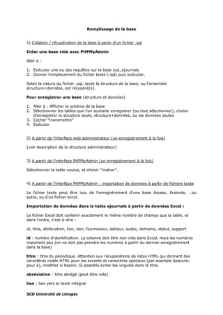 Remplissage de la base
1) Création / récupération de la base à partir d'un fichier .sql
Créer une base vide avec PHPMyAdmin
Aller à :
1. Exécuter une ou des requêtes sur la base scd_ejournals
2. Donner l'emplacement du fichier texte (.sql) puis exécuter.
Selon la nature du fichier .sql, seule la structure de la base, ou l'ensemble
structure+données, est récupéré(e).
Pour enregistrer une base (structure et données)
1. Aller à : Afficher le schéma de la base
2. Sélectionner les tables que l'on souhaite enregistrer (ou tout sélectionner), choisir
d'enregistrer la structure seule, structure+données, ou les données seules
3. Cocher "transmettre"
4. Exécuter
2) A partir de l'interface web administrateur (un enregistrement à la fois)
(voir description de la structure administrateur)
3) A partir de l'interface PHPMyAdmin (un enregistrement à la fois)
Sélectionner la table voulue, et choisir "insérer".
4) A partir de l'interface PHPMyAdmin : importation de données à partir de fichiers texte
Le fichier texte peut être issu de l'enregistrement d'une base Access, Endnote, …ou
autre, ou d'un fichier excel.
Importation de données dans la table ejournals à partir de données Excel :
Le fichier Excel doit contenir exactement le même nombre de champs que la table, et
dans l'ordre, c'est-à-dire :
id, titre, abréviation, lien, issn, fournisseur, éditeur, sudoc, domaine, statut, support
id : numéro d'identification. La colonne doit être non vide dans Excel, mais les numéros
importent peu (on ne doit pas prendre les numéros à partir du dernier enregistrement
dans la base)
titre : titre du périodique. Attention aux récupérations de listes HTML qui donnent des
caractères codés HTML pour les accents et caractères spéciaux (par exemple &eacute;
pour é), modifier si besoin. Si possible éviter les virgules dans le titre.
abréviation : titre abrégé (peut être vide)
lien : lien vers le texte intégral
SCD Université de Limoges
 