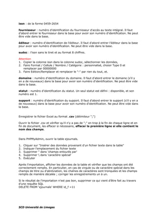 issn : de la forme 0459-2654
fournisseur : numéro d'identification du fournisseur d'accès au texte intégral. Il faut
d'abord entrer le fournisseur dans la base pour avoir son numéro d'identification. Ne peut
être vide dans la base.
éditeur : numéro d'identification de l'éditeur. Il faut d'abord entrer l'éditeur dans la base
pour avoir son numéro d'identification. Ne peut être vide dans la base.
sudoc : l'issn sans le tiret et au format 8 chiffres.
Attention
1. Copier la colonne issn dans la colonne sudoc, sélectionner les données,
2. Faire Format / Cellule / Nombre / Catégorie : personnalisé, choisir Type 0 et
remplacer par 00000000
3. Faire Edition/Remplacer et remplacer le "-" par rien du tout, et.
domaine : numéro d'identification du domaine. Il faut d'abord entrer le domaine (s'il y
en a de nouveaux) dans la base pour avoir son numéro d'identification. Ne peut être vide
dans la base.
statut : numéro d'identification du statut. Un seul statut est défini : disponible, et son
numéro est 1.
support : numéro d'identification du support. Il faut d'abord entrer le support (s'il y en a
de nouveaux) dans la base pour avoir son numéro d'identification. Ne peut être vide dans
la base.
Enregistrer le fichier Excel au format .csv (délimiteur ";")
Ouvrir le fichier .csv et vérifier qu'il n'y a pas de ";" en trop à la fin de chaque ligne et en
fin de document, les effacer si nécessaire, effacer la première ligne si elle contient le
nom des champs.
Dans PHPMyAdmin, ouvrir la table ejournals.
1. Cliquer sur "Insérer des données provenant d'un fichier texte dans la table"
2. Indiquer l'emplacement du fichier texte
3. Supprimer " dans 'champs entourés par'
4. Supprimer  dans 'caractère spécial'
5. Exécuter
Après l'importation, afficher les données de la table et vérifier que les champs ont été
correctement remplis. En particulier, en cas de virgule ou de caractère spécial dans les
champs de titre ou d'abréviation, les chaînes de caractères sont tronquées et les champs
remplis de manière décalée ; corriger les enregistrements un à un.
Si le résultat de l’importation n’est pas bon, supprimer ce qui vient d’être fait au travers
d’une requête SQL
DELETE FROM ‘ejournals’ WHERE id_f =11
SCD Université de Limoges
 