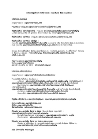Interrogation de la base : structure des requêtes
Interface publique
page d'accueil : ejournals/index.php
Feuilleter : requête ejournals/consultation/rechercher.php
Rechercher par discipline : requête ejournals/consultation/domaines/ejlist.php
La liste déroulante est générée à l'ouverture du fichier ejournals/index.php
Rechercher par titre : requête ejournals/consultation/rechercher2.php
Rechercher par titre abrégé :
requête ejournals/consultation/rechav.php (génère la liste déroulante des abréviations)
puis requête ejournals/consultation/ejlist_rr_av.php (lance la recherche)
En cas de modification de la présentation des résultats, penser à modifier les 4 fichiers
ci-dessus, à savoir : rechercher.php, domaines/ejlist.php, rechercher2.php,
ejlist_rr_av.php
Nouveautés : ejournals/nouvtit.php
Infos : ejournals/info.html
aide (recherche par titre) : ejournals/help.php
Interface administration
page d'accueil : ejournals/administration/index.html
Possibilité d'afficher des listes :
éditeurs : ejournals/administration/editeurs/list_edalpha.php (alphabétique) et
ejournals/administration/editeurs/list_ednum.php (ordre d'entrée dans la base)
fournisseurs : ejournals/administration/fournisseurs/list_falpha.php
(alphabétique) et
ejournals/administration/fournisseurs/list_fnum.php (ordre d'entrée dans la base)
domaines : ejournals/administration/domaines/list_dom.php
supports : ejournals/administration/supports/list_sup.php
Accès à l'interface administrateur : ejournals/administrationejournals.php
Informations : journals/infos.htm
Aide : ejournals/aide.htm
Consultation : ejournals/index.php
Ajouter une entrée dans la base (dans la table ejournals) :
ejournals/administration/ejournals_plus.php
Remplir les champs, et envoyer : ejournals/administration/ej_v.php
Confirmation : ejournals/administration/ej_plus.php
Ajouter une entrée dans les tables annexes :
Choisir la table dans le menu déroulant, par exemple la table éditeurs :
ejournals/administration/editeurs/ejournals.php
SCD Université de Limoges
 
