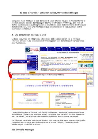 La base e-Journals – utilisation au SCD, Université de Limoges
Conçue en mars 2002 par le SCD de Nancy 1 (Jean-Charles Houpier et Nicolas Morin), e-
Journals est une base de données open source, construite en PHPMySQL. Son rôle est
d’offrir aux lecteurs un outil regroupant la totalité des titres d’abonnements électroniques
de la bibliothèque, sous une interface unique consultable sur le web, quel que soit le
fournisseur ou l’éditeur.
1. Une consultation aisée sur le web
La base e-Journals est intégrée au site web du SCD. L’accès se fait via la rubrique
« Revues en ligne ». La consultation et l’interrogation sont donc libres et transparentes
pour l’utilisateur.
L’interrogation peut se faire de trois façons différentes : feuilletage des titres par ordre
alphabétique (choix d’une première lettre), recherche libre par mots du titre (opérateur
AND par défaut), ou affichage des titres correspondant à un domaine particulier.
Les résultats s’affichent sous forme de liste. Pour chaque titre, deux liens sont proposés :
l’un pointe vers la page web de la revue sur le site de l’éditeur, l’autre lance une
recherche par ISSN dans le Sudoc.
SCD Université de Limoges
 