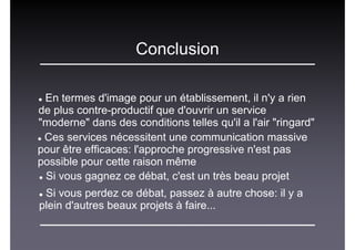 Conclusion
En termes d'image pour un établissement, il n'y a rien
de plus contre-productif que d'ouvrir un service
"moderne" dans des conditions telles qu'il a l'air "ringard"
Ces services nécessitent une communication massive
pour être efficaces: l'approche progressive n'est pas
possible pour cette raison même
Si vous gagnez ce débat, c'est un très beau projet
Si vous perdez ce débat, passez à autre chose: il y a
plein d'autres beaux projets à faire...
 