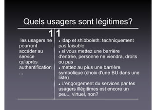 Quels usagers sont légitimes?
1 1
les usagers ne
pourront
accéder au
service
qu'après
authentification
...
ldap et shibboleth: techniquement
pas faisable
si vous mettez une barrière
d'entrée, personne ne viendra, droits
ou pas
mettez au plus une barrière
symbolique (choix d'une BU dans une
liste)‫‏‬
L'engorgement du services par les
usagers illégitimes est encore un
peu... virtuel, non?
 