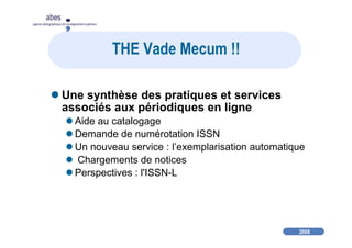 2008
abes
agence bibliographique de l’enseignement supérieur
THE Vade Mecum !!
Une synthèse des pratiques et services
associés aux périodiques en ligne
Aide au catalogage
Demande de numérotation ISSN
Un nouveau service : l’exemplarisation automatique
Chargements de notices
Perspectives : l'ISSN-L
 