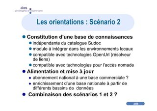 2008
abes
agence bibliographique de l’enseignement supérieur
Les orientations : Scénario 2
Constitution d'une base de connaissances
indépendante du catalogue Sudoc
module à intégrer dans les environnements locaux
compatible avec technologies OpenUrl (résolveur
de liens)
compatible avec technologies pour l'accès nomade
Alimentation et mise à jour
abonnement national à une base commerciale ?
enrichissement d’une base nationale à partir de
différents bassins de données
Combinaison des scénarios 1 et 2 ?
 