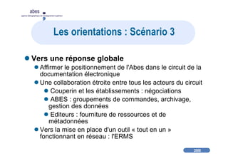 2008
abes
agence bibliographique de l’enseignement supérieur
Les orientations : Scénario 3
Vers une réponse globale
Affirmer le positionnement de l'Abes dans le circuit de la
documentation électronique
Une collaboration étroite entre tous les acteurs du circuit
Couperin et les établissements : négociations
ABES : groupements de commandes, archivage,
gestion des données
Editeurs : fourniture de ressources et de
métadonnées
Vers la mise en place d'un outil « tout en un »
fonctionnant en réseau : l'ERMS
 