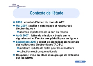 2008
abes
agence bibliographique de l’enseignement supérieur
Contexte de l’étude
2006 : constat d'échec du module APE
Mai 2007 : atelier « catalogage et ressources
électroniques »
attentes importantes de la part du réseau
Août 2007 : lettre de mission « étude sur le
signalement et l'accès aux périodiques en ligne »
Septembre 2007 : projet de signalisation nationale
des collections électroniques (ADBU)
meilleure lisibilité de l'offre pour les utilisateurs
collection électronique nationale
Couperin : mise en place d’un groupe de réflexion
sur les ERMS
 