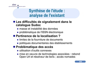 2008
abes
agence bibliographique de l’enseignement supérieur
Synthèse de l'étude :
analyse de l'existant
Les difficultés de signalement dans le
catalogue Sudoc
masse et instabilité des données
problématique de l'ISSN électronique
Pertinence de la localisation ?
limites de la fourniture de documents
politiques documentaires des établissements
Problématique des accès
utilisation d'outils connexes
mise en oeuvre de technologies associées : rebond
Open Url et résolveur de liens ; accès nomades
 