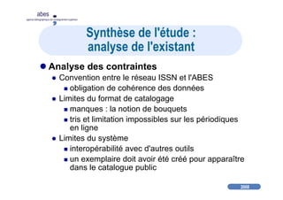 2008
abes
agence bibliographique de l’enseignement supérieur
Synthèse de l'étude :
analyse de l'existant
Analyse des contraintes
Convention entre le réseau ISSN et l'ABES
obligation de cohérence des données
Limites du format de catalogage
manques : la notion de bouquets
tris et limitation impossibles sur les périodiques
en ligne
Limites du système
interopérabilité avec d'autres outils
un exemplaire doit avoir été créé pour apparaître
dans le catalogue public
 
