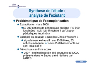 2008
abes
agence bibliographique de l’enseignement supérieur
Synthèse de l'étude :
analyse de l'existant
Problématique de l'exemplarisation
Extraction en mars 2008 :
50 000 notices de périodiques en ligne : 10 000
localisées - soit 1sur 5 (contre 1 sur 3 pour
périodiques imprimés)
Exemple du bouquet « Science Direct Freedom »
signalement exhaustif : sur 1559 titres, 33
notices manquent or seuls 2 établissements se
sont localisés !!!
Périodiques en libre accès
2007 : exemplarisation des bouquets du DOAJ
présents dans le Sudoc a été réalisée par
l'ABES
 