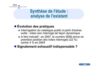 2008
abes
agence bibliographique de l’enseignement supérieur
Synthèse de l'étude :
analyse de l'existant
Évolution des pratiques
Interrogation du catalogue public à partir d'autres
outils : index issn interrogé de façon dynamique
A titre indicatif : en 2007, le numéro ISSN arrive en
première position des index interrogés (22 %)
contre 4 % en 2004
Signalement exhaustif indispensable ?
 
