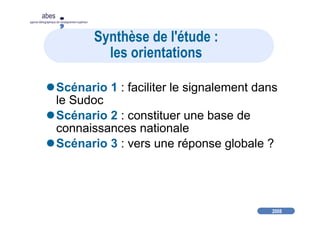 2008
abes
agence bibliographique de l’enseignement supérieur
Synthèse de l'étude :
les orientations
Scénario 1 : faciliter le signalement dans
le Sudoc
Scénario 2 : constituer une base de
connaissances nationale
Scénario 3 : vers une réponse globale ?
 