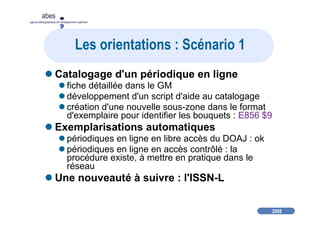 2008
abes
agence bibliographique de l’enseignement supérieur
Les orientations : Scénario 1
Catalogage d'un périodique en ligne
fiche détaillée dans le GM
développement d'un script d'aide au catalogage
création d'une nouvelle sous-zone dans le format
d'exemplaire pour identifier les bouquets : E856 $9
Exemplarisations automatiques
périodiques en ligne en libre accès du DOAJ : ok
périodiques en ligne en accès contrôlé : la
procédure existe, à mettre en pratique dans le
réseau
Une nouveauté à suivre : l'ISSN-L
 