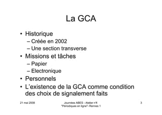 21 mai 2008 Journées ABES - Atelier n°4
"Périodiques en ligne"- Rennes 1
3
La GCA
• Historique
– Créée en 2002
– Une section transverse
• Missions et tâches
– Papier
– Electronique
• Personnels
• L’existence de la GCA comme condition
des choix de signalement faits
 