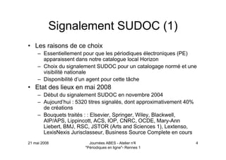 21 mai 2008 Journées ABES - Atelier n°4
"Périodiques en ligne"- Rennes 1
4
Signalement SUDOC (1)
• Les raisons de ce choix
– Essentiellement pour que les périodiques électroniques (PE)
apparaissent dans notre catalogue local Horizon
– Choix du signalement SUDOC pour un catalogage normé et une
visibilité nationale
– Disponibilité d’un agent pour cette tâche
• Etat des lieux en mai 2008
– Début du signalement SUDOC en novembre 2004
– Aujourd’hui : 5320 titres signalés, dont approximativement 40%
de créations
– Bouquets traités : : Elsevier, Springer, Wiley, Blackwell,
AIP/APS, Lippincott, ACS, IOP, CNRC, OCDE, Mary-Ann
Liebert, BMJ, RSC, JSTOR (Arts and Sciences 1), Lextenso,
LexisNexis Jurisclasseur, Business Source Complete en cours
 