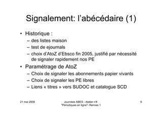 21 mai 2008 Journées ABES - Atelier n°4
"Périodiques en ligne"- Rennes 1
6
Signalement: l’abécédaire (1)
• Historique :
– des listes maison
– test de ejournals
– choix d’AtoZ d’Ebsco fin 2005, justifié par nécessité
de signaler rapidement nos PE
• Paramétrage de AtoZ
– Choix de signaler les abonnements papier vivants
– Choix de signaler les PE libres
– Liens « titres » vers SUDOC et catalogue SCD
 