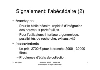 21 mai 2008 Journées ABES - Atelier n°4
"Périodiques en ligne"- Rennes 1
7
Signalement: l’abécédaire (2)
• Avantages
– Pour le bibliothécaire: rapidité d’intégration
des nouveaux portefeuilles
– Pour l’utilisateur: interface ergonomique,
possibilités de recherche, exhaustivité
• Inconvénients
– Le prix: 2700 € pour la tranche 20001-30000
titres
– Problèmes d’états de collection
 