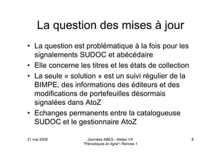 21 mai 2008 Journées ABES - Atelier n°4
"Périodiques en ligne"- Rennes 1
8
La question des mises à jour
• La question est problématique à la fois pour les
signalements SUDOC et abécédaire
• Elle concerne les titres et les états de collection
• La seule « solution » est un suivi régulier de la
BIMPE, des informations des éditeurs et des
modifications de portefeuilles désormais
signalées dans AtoZ
• Echanges permanents entre la catalogueuse
SUDOC et le gestionnaire AtoZ
 