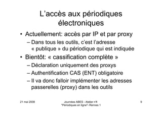 21 mai 2008 Journées ABES - Atelier n°4
"Périodiques en ligne"- Rennes 1
9
L’accès aux périodiques
électroniques
• Actuellement: accès par IP et par proxy
– Dans tous les outils, c’est l’adresse
« publique » du périodique qui est indiquée
• Bientôt: « cassification complète »
– Déclaration uniquement des proxys
– Authentification CAS (ENT) obligatoire
– Il va donc falloir implémenter les adresses
passerelles (proxy) dans les outils
 