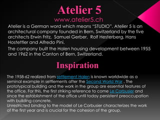 Atelier is a German word which means “STUDIO”. Atelier 5 is an
architectural company founded in Bern, Switzerland by the five
architects Erwin Fritz, Samuel Gerber, Rolf Hesterberg, Hans
Hostettler and Alfredo Pini.
The company built the Halen housing development between 1955
and 1962 in the Canton of Bern, Switzerland.
Inspiration
The 1958-62 realized from settlement Halen is known worldwide as a
seminal example in settlements after the Second World War . The
prototypical building and the work in the group are essential features of
the office. For this, the first striking reference to come Le Corbusier and
since the establishment of the office until today persistent preoccupation
with building concrete.
Unrestricted binding to the model of Le Corbusier characterizes the work
of the first year and is crucial for the cohesion of the group.
www.atelier5.ch
 