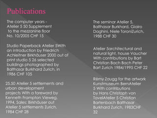 The computer years -
Atelier 5 50 Supplement
to the mezzanine floor
No. 10/2005 CHF 15
Studio Paperback Atelier 5With
an introduction by Friedrich
Achleitner Birkhäuser 2000 out of
print studio 5 26 selected
buildings photographed by
Balthasar Burkhard Zurich, in
1986 CHF 105
The seminar Atelier 5,
Balthasar Burkhard, Giairo
Daghini, Niele ToroniZurich,
1988 CHF 30
25.50 Atelier 5 settlements and
urban development
projects With a foreword by
Kenneth Frampton Vieweg,
1994, Sales: Birkhäuser out
Atelier 5 settlements Zurich,
1984 CHF 28
Atelier 5architectural and
natural light, house Vaucher
With contributions by Bart
Christian Bach Bach Peter
Bart Zurich 1984/1995 CHF 22
Rémy Zaugg for the artwork
Kunstmuseum BernAtelier
5 With contributions
by Hans Christoph von
TavelAtelier 5 Christian
Bartenbach Balthasar
Burkhard Zurich, 1983CHF
32
Publications
 