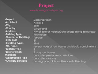 Project
•Project
•Architect
•City
•Country
•Address
•Building Type
•Number of Dwellings
•Date Built
•Dwelling Types
•No. Floors
•Section Type
•Exterior Finish
Materials
•Construction Type
•Ancillary Services
Siedlung Halen
Atelier 5
Bern
Switzerland
NW of Bern at Halenbrücke bridge along Bernstrasse
Row house
Terrace
81
1961
several types of row houses and studio combinations
3
3 story row houses
concrete, plaster, wood windows
concrete, masonry
parking, pool, club facilities, central heating
www‫۔‬housingprototypes.org
 
