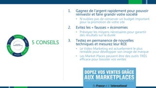 5 CONSEILS
1. Gagnez de l’argent rapidement pour pouvoir
réinvestir et faire grandir votre société
• N’oubliez pas de conserver un budget important
pour la promotion de votre site
2. Evitez les « fausses » économies
• Prévoyez les moyens nécessaires pour garantir
des résultats sur la durée
3. Testez en permanence de nouvelles
techniques et mesurez leur ROI
• Le Video Marketing est actuellement le plus
rentable pour développer son image de marque
• Les Market Places peuvent être des outils TRÈS
efficace pour booster vos ventes
 