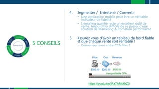 5 CONSEILS
4. Segmenter / Entretenir / Convertir
• Une application mobile peut être un véritable
indicateur de fidélité
• L’emailing qualifié reste un excellent outil de
vente. Aujourd’hui difficile de se passer d’une
solution de Marketing Automation performante
5. Assurez vous d’avoir un tableau de bord fiable
et que chaque vente soit rentable !
• Connaissez vous votre CPA Max ?
https://youtu.be/jRx7AMb6rZ0
 