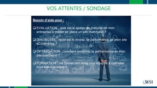 VOS ATTENTES / SONDAGE
Besoin d’aide pour :
 EVALUATION : quel est le niveau de maturité de mon
entreprise à metter en place un site marchand ?
 DIAGNOSTIC : quel est le niveau de performance de mon site
eCommerce ?
 OPTIMISATION : comment améliorer la performance de mon
site marchand ?
 FORMATION : me former moi et/ou mes équipes à optimiser
mon site marchand ?
 