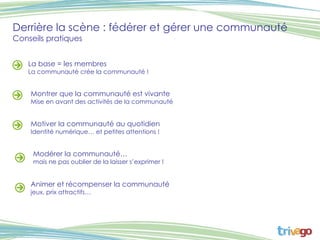 Derrière la scène : fédérer et gérer une communauté Conseils pratiques  La base = les membres La communauté crée la communauté !  Montrer que la communauté est vivante Mise en avant des activités de la communauté Motiver la communauté au quotidien Identité numérique… et petites attentions ! Modérer la communauté… mais ne pas oublier de la laisser s’exprimer ! Animer et récompenser la communauté jeux, prix attractifs… 