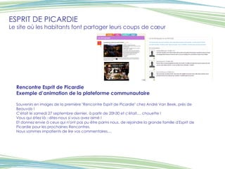 ESPRIT DE PICARDIE Le site où les habitants font partager leurs coups de cœur Rencontre Esprit de Picardie Exemple d’animation de la plateforme communautaire  Souvenirs en images de la première "Rencontre Esprit de Picardie" chez André Van Beek, près de Beauvais ! C'était le samedi 27 septembre dernier, à partir de 20h30 et c'était.... chouette ! Vous qui étiez là : dites-nous si vous avez aimé ! Et donnez envie à ceux qui n'ont pas pu être parmi nous, de rejoindre la grande famille d'Esprit de Picardie pour les prochaines Rencontres. Nous sommes impatients de lire vos commentaires....   Visuel Visuel 