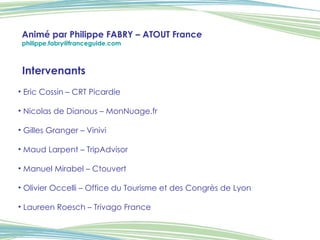 Intervenants Eric Cossin – CRT Picardie   Nicolas de Dianous – MonNuage.fr    Gilles Granger – Vinivi   Maud Larpent – TripAdvisor Manuel Mirabel – Ctouvert Olivier Occelli – Office du Tourisme et des Congrès de Lyon Laureen Roesch – Trivago France  Animé par Philippe FABRY – ATOUT France [email_address]   