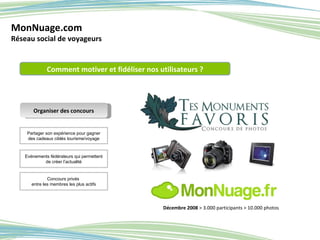 MonNuage.com Réseau social de voyageurs Partager son expérience pour gagner des cadeaux ciblés tourisme/voyage Organiser des concours Evénements fédérateurs qui permettent de créer l’actualité Comment motiver et fidéliser nos utilisateurs ? Concours privés  entre les membres les plus actifs Décembre 2008  >   3.000 participants > 10.000 photos 