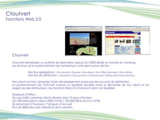 Ctoutvert Fonctions Web 2.0 Ctoutvert Ctoutvert développe un système de réservation depuis Oct 2000 dédié au monde du camping. Les services (et le positionnement de l’entreprise) s’articulent autour de flux : Des flux agrégateurs :  Des produits / Des prix / Des dispos / Des Offres Spéciales / Des médias Des flux de distribution :  Individuels / Groupements / Institutionnels / Distributeurs internationaux Nos clients sont les campings. Notre développement passe par des accords de distribution. Le positionnement de Ctoutvert impose un équilibre durable entre la demande de nos clients et les exigences des distributeurs. Les fonctions Web 2.0 s’inscrivent dans cet équilibre. Quelques Chiffres : Plus de 2.400 campings clients répartis dans 12 pays d’Europe. 221 000 réservations saison 2009 (+41%) / 106 000 000 € de CA (+37%) 26 personnes à Toulouse / 7 langues d’accueil Plus de 2000 sites web utilisateurs de la solution. Visuel Visuel 