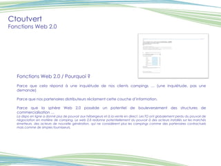 Ctoutvert Fonctions Web 2.0 Fonctions Web 2.0 / Pourquoi ? Parce que cela répond à une inquiétude de nos clients campings … (une inquiétude, pas une demande) Parce que nos partenaires distributeurs réclament cette couche d’information. Parce que la sphère Web 2.0 possède un potentiel de bouleversement des structures de commercialisation … La dispo en ligne a donné plus de pouvoir aux hébergeurs et à la vente en direct. Les TO ont globalement perdu du pouvoir de négociation en matière de camping. Le web 2.0 redonne potentiellement du pouvoir à des acteurs installés sur les marchés émetteurs, des acteurs de nouvelle génération, qui ne considèrent plus les campings comme des partenaires contractuels mais comme de simples fournisseurs. Visuel 