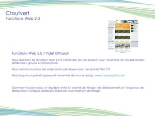 Ctoutvert Fonctions Web 2.0 Fonctions Web 2.0 / Volet Diffusion Nous associons les fonctions Web 2.0 à l’ensemble de nos produits pour l’ensemble de nos partenaires distributeurs, groupe et institutionnels. Nous mettons en place des partenariats spécifiques avec des portails Web 2.0 Nous lançons un portail regroupant l’ensemble de nos campings :  www.camping2be.com   Comment trouvons-nous un équilibre entre la volonté de filtrage des établissements et l’exigence des distributeurs ? Chaque distributeur fixera son taux maximum de filtrage. 