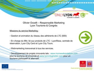 Olivier Occelli – Responsable Marketing Lyon Tourisme & Congrès Missions du service Marketing  : Gestion et animation du réseau des adhérents de LTC (600) En charge du Mkt. lié aux produits de LTC : LyonResa, centrale de réservation, Lyon City Card et Lyon City Tours. Webmarketing transversal à tous les services. Développement de projets innovants tels :  www.monweekendalyon.com  pour le tourisme de proximité et  www.lyoncitygreeter.com  pour un tourisme participatif et alternatif. 
